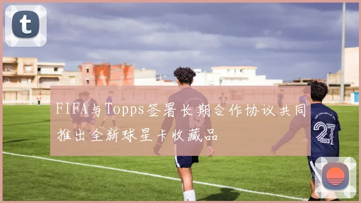 FIFA与Topps签署长期合作协议共同推出全新球星卡收藏品