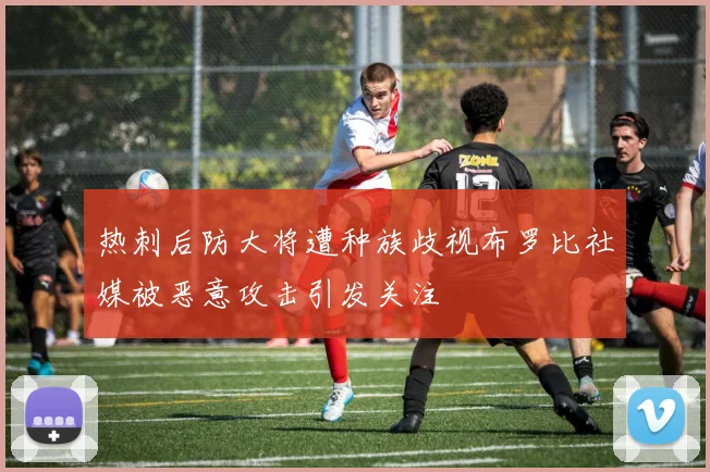热刺后防大将遭种族歧视布罗比社媒被恶意攻击引发关注
