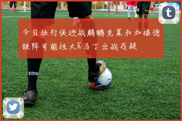 今日独行侠迎战鹈鹕克莱和加福德缺阵可能性大K马丁出战存疑