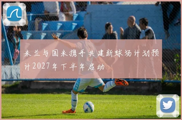 米兰与国米携手共建新球场计划预计2027年下半年启动