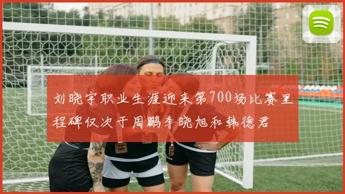 刘晓宇职业生涯迎来第700场比赛里程碑仅次于周鹏李晓旭和韩德君