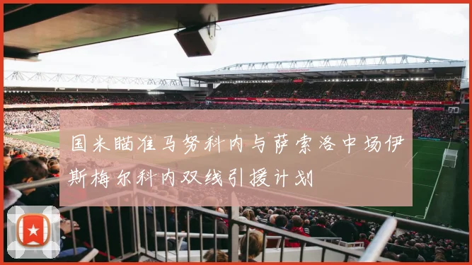 国米瞄准马努科内与萨索洛中场伊斯梅尔科内双线引援计划