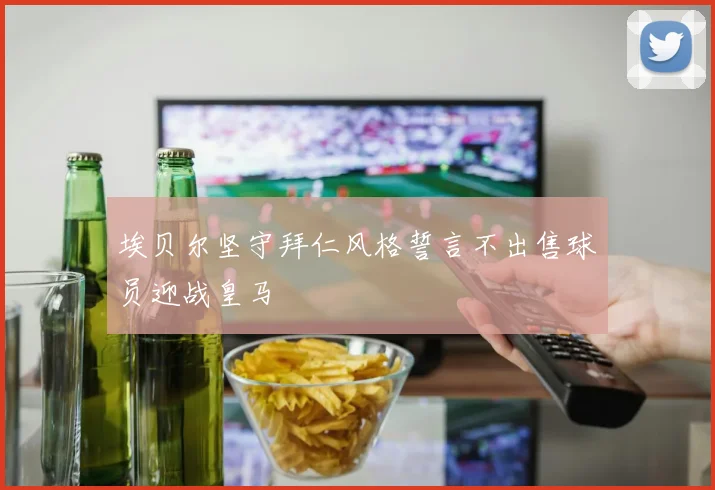 埃贝尔坚守拜仁风格誓言不出售球员迎战皇马