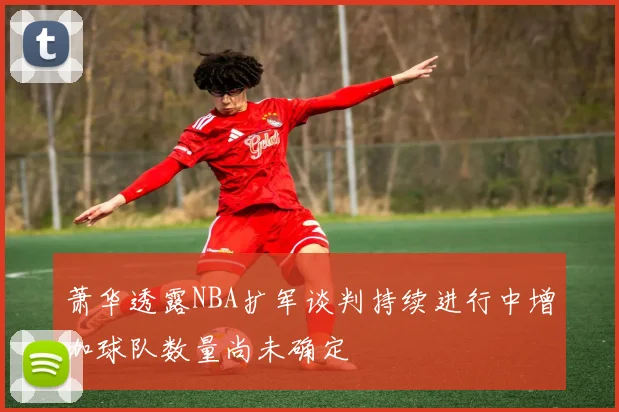 萧华透露NBA扩军谈判持续进行中增加球队数量尚未确定