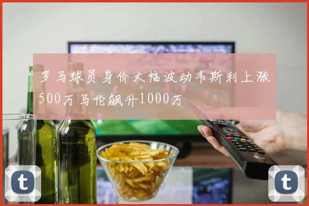 罗马球员身价大幅波动韦斯利上涨500万马伦飙升1000万