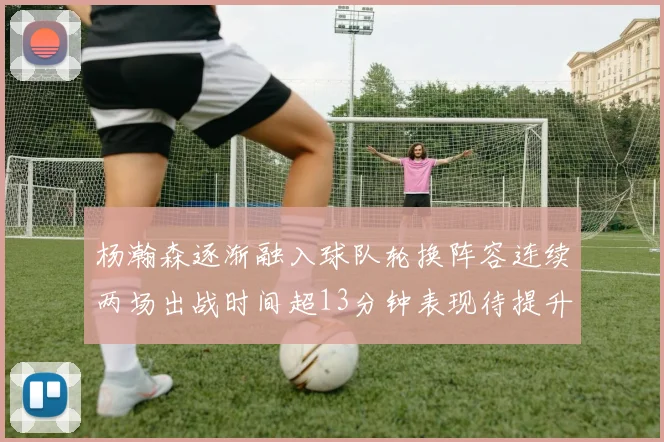 杨瀚森逐渐融入球队轮换阵容连续两场出战时间超13分钟表现待提升