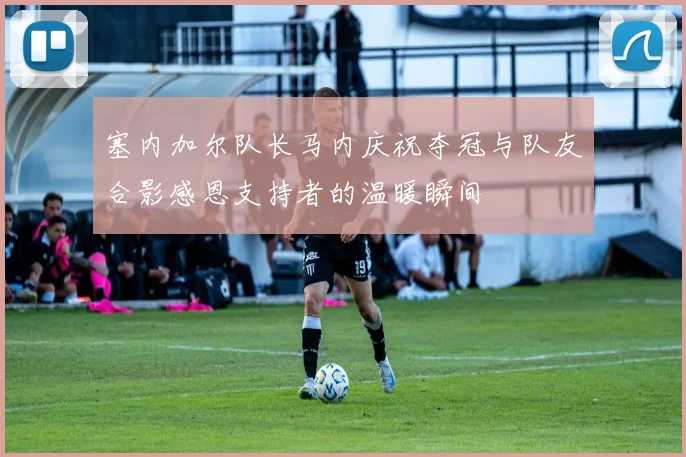 塞内加尔队长马内庆祝夺冠与队友合影感恩支持者的温暖瞬间