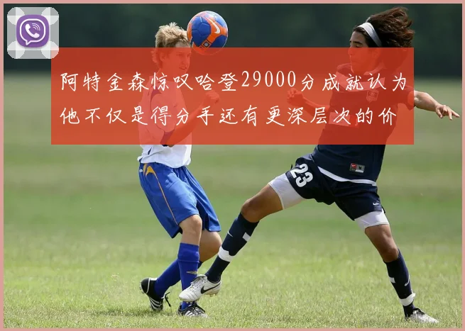 阿特金森惊叹哈登29000分成就认为他不仅是得分手还有更深层次的价值