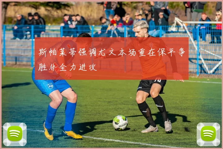 斯帕莱蒂强调尤文本场重在保平争胜非全力进攻