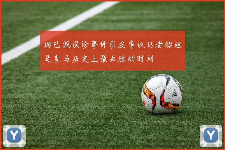 姆巴佩误诊事件引发争议记者称这是皇马历史上最丢脸的时刻