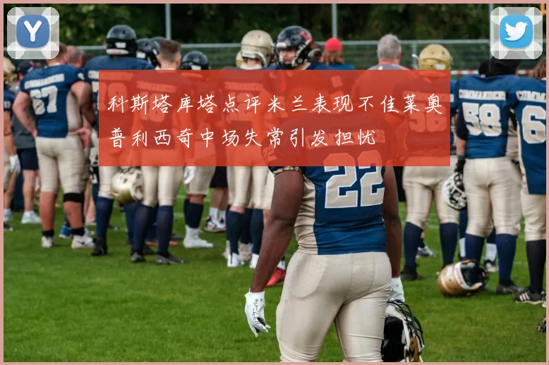 科斯塔库塔点评米兰表现不佳莱奥普利西奇中场失常引发担忧