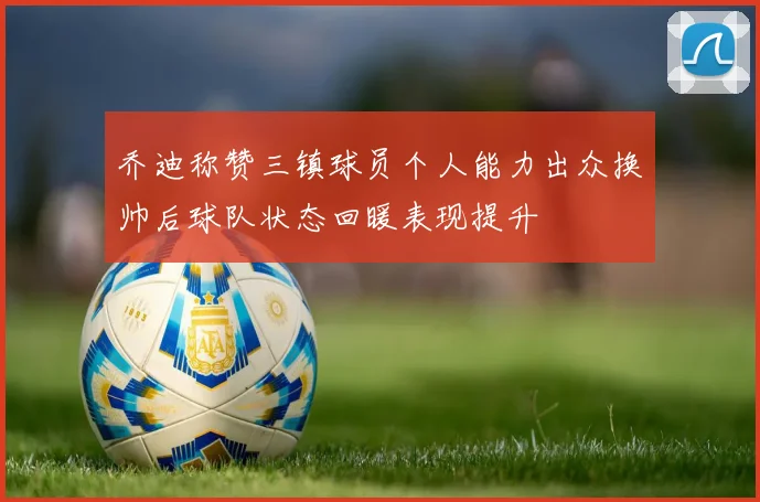 乔迪称赞三镇球员个人能力出众换帅后球队状态回暖表现提升