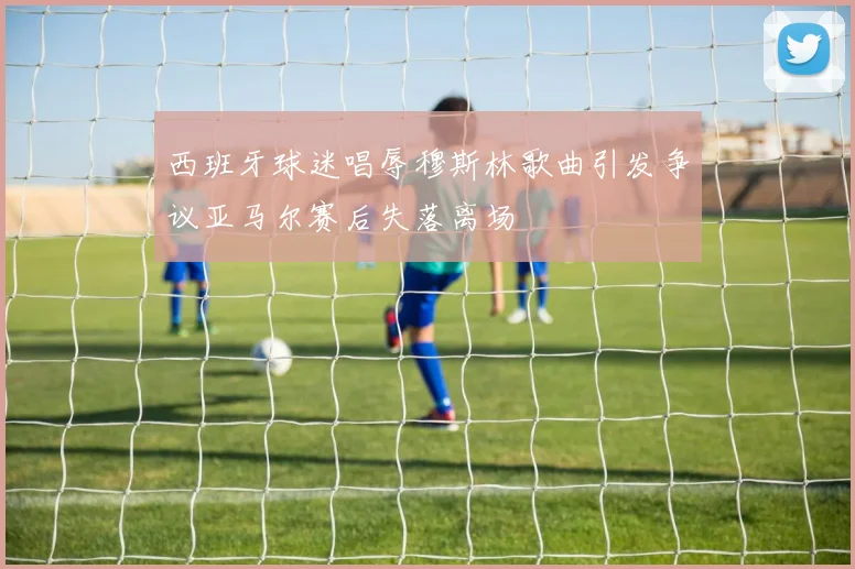 西班牙球迷唱辱穆斯林歌曲引发争议亚马尔赛后失落离场