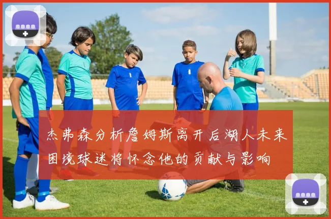 杰弗森分析詹姆斯离开后湖人未来困境球迷将怀念他的贡献与影响
