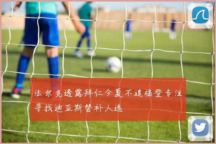 法尔克透露拜仁今夏不追福登专注寻找迪亚斯替补人选