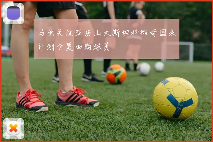 马竞关注亚历山大斯坦科维奇国米计划今夏回购球员