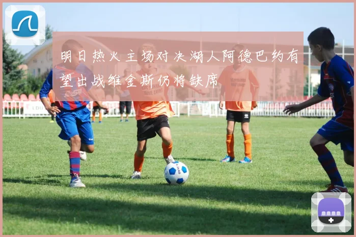 明日热火主场对决湖人阿德巴约有望出战维金斯仍将缺席