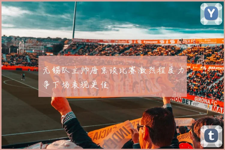 无锡队主帅唐京谈比赛激烈程度力争下场表现更佳